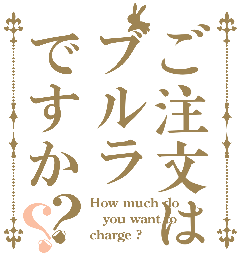 ご注文はブルラですか？？ How much do you want to charge ?