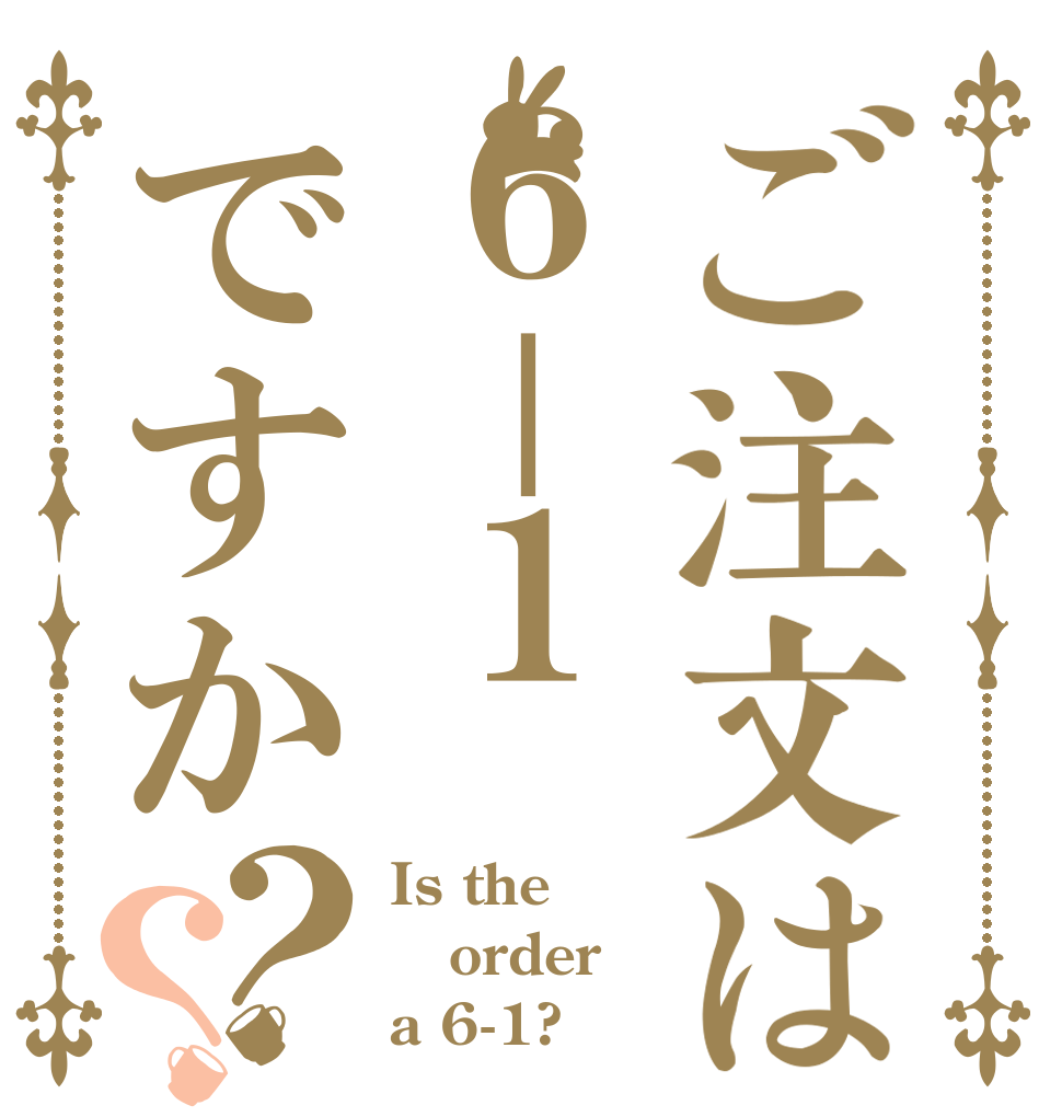 ご注文は６－１ですか？？ Is the order a 6-1?