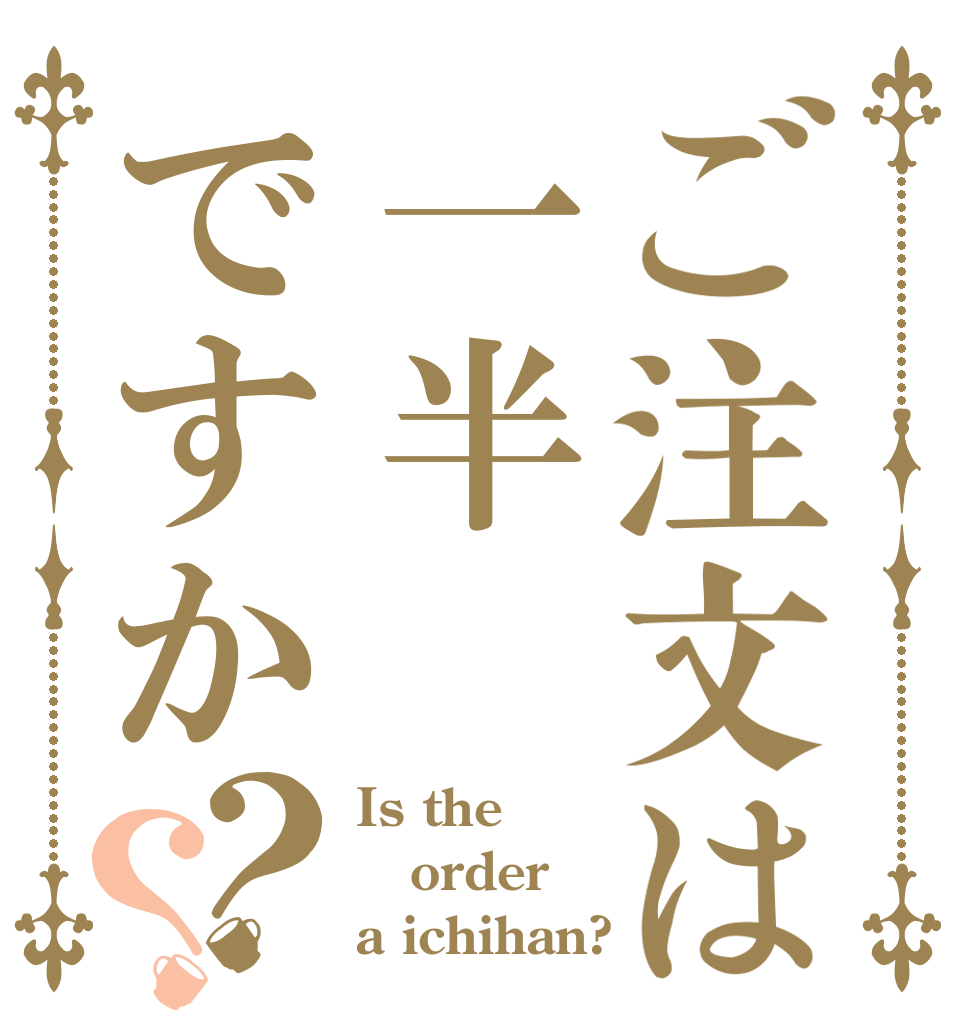 ご注文は一半ですか？？ Is the order a ichihan?