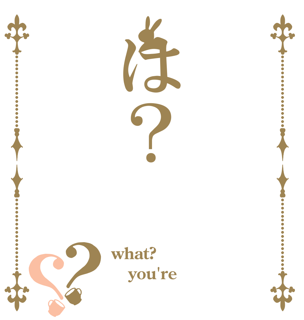 は？？？ what? you're 