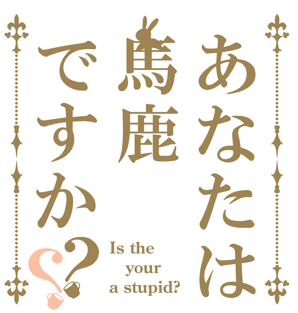あなたは馬鹿ですか？？ Is the your a stupid?